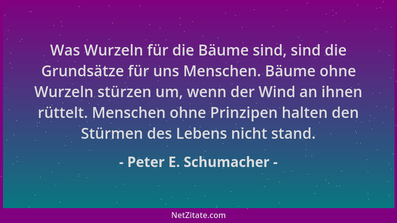 Peter E. Schumacher - Was Wurzeln für die Bäume sind, sind die Grundsätze für uns Menschen. Bäume ohne Wurzeln stürzen um,...