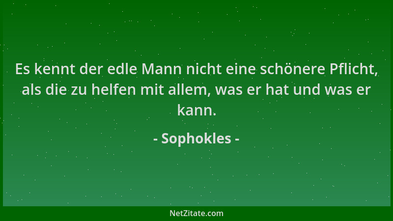 Sophokles - Es kennt der edle Mann nicht eine schönere Pflicht, als die zu helfen mit allem, was er hat und was er kann....