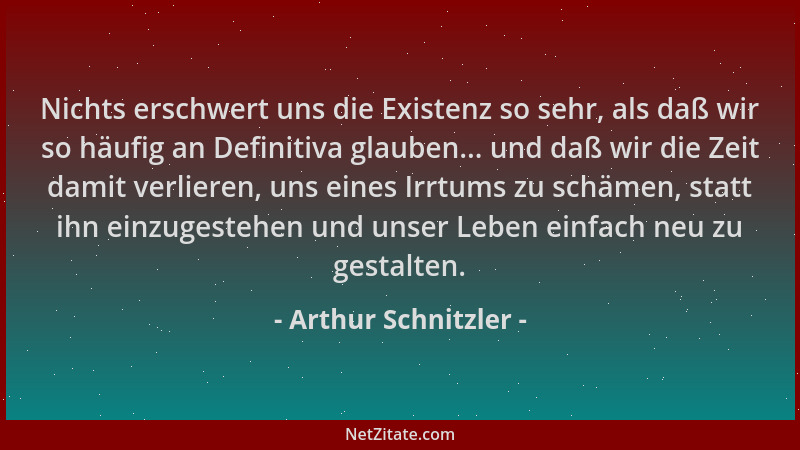 Arthur Schnitzler - Nichts erschwert uns die Existenz so sehr, als daß wir so häufig an Definitiva glauben... und daß wir d...