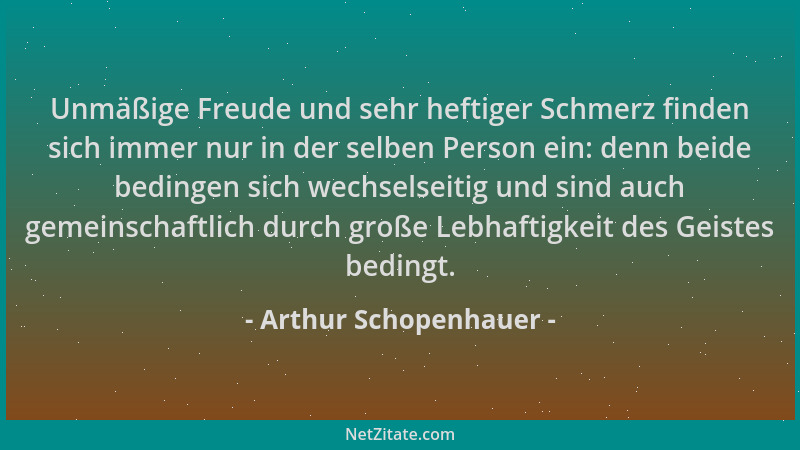 Arthur Schopenhauer - Unmäßige Freude und sehr heftiger Schmerz finden sich immer nur in der selben Person ein: denn beide...