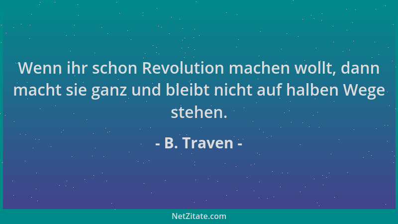 B. Traven - Wenn ihr schon Revolution machen wollt, dann macht sie ganz und bleibt nicht auf halben Wege stehen....