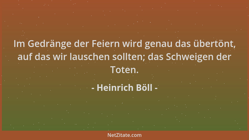 Heinrich Böll - Im Gedränge der Feiern wird genau das übertönt, auf das wir lauschen sollten; das Schweigen der Toten....