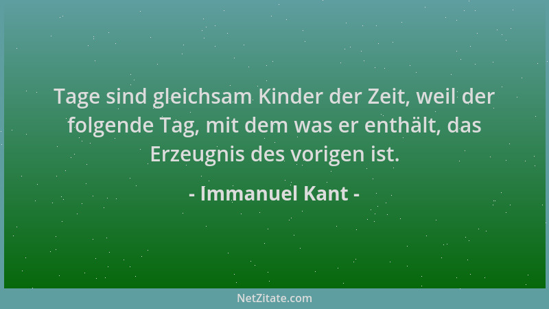 Immanuel Kant - Tage sind gleichsam Kinder der Zeit, weil der folgende Tag, mit dem was er enthält, das Erzeugnis des vorig...