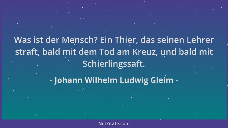 Johann Wilhelm Ludwig Gleim - Was ist der Mensch? Ein Thier, das seinen Lehrer straft, bald mit dem Tod am Kreuz, und bald...