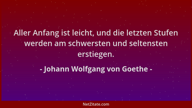 Johann Wolfgang von Goethe - Aller Anfang ist leicht, und die letzten Stufen werden am schwersten und seltensten erstiegen....