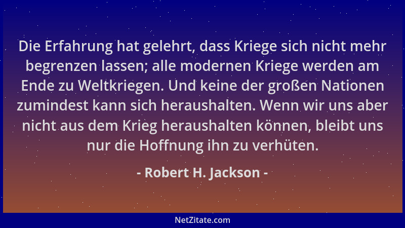 Robert H. Jackson - Die Erfahrung hat gelehrt, dass Kriege sich nicht mehr begrenzen lassen; alle modernen Kriege werden am...
