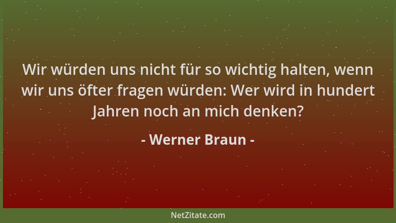 Werner Braun - Wir würden uns nicht für so wichtig halten, wenn wir uns öfter fragen würden: Wer wird in hundert Jahren noc...