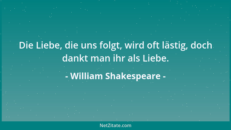 William Shakespeare - Die Liebe, die uns folgt, wird oft lästig, doch dankt man ihr als Liebe....