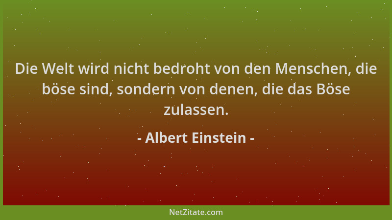 Albert Einstein - Die Welt wird nicht bedroht von den Menschen, die böse sind, sondern von denen, die das Böse zulassen....