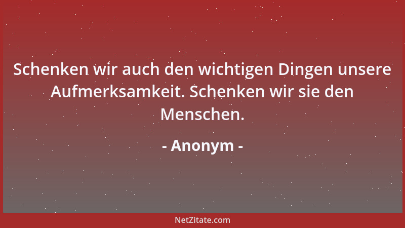 Anonym - Schenken wir auch den wichtigen Dingen unsere Aufmerksamkeit. Schenken wir sie den Menschen....