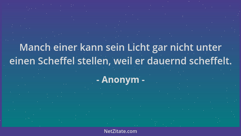 Anonym - Manch einer kann sein Licht gar nicht unter einen Scheffel stellen, weil er dauernd scheffelt....