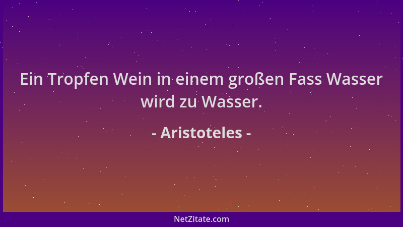 Aristoteles - Ein Tropfen Wein in einem großen Fass Wasser wird zu Wasser....