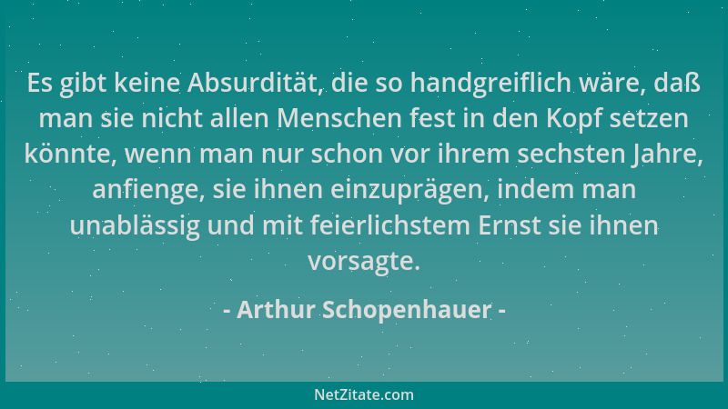 Arthur Schopenhauer - Es gibt keine Absurdität, die so handgreiflich wäre, daß man sie nicht allen Menschen fest in den Kop...