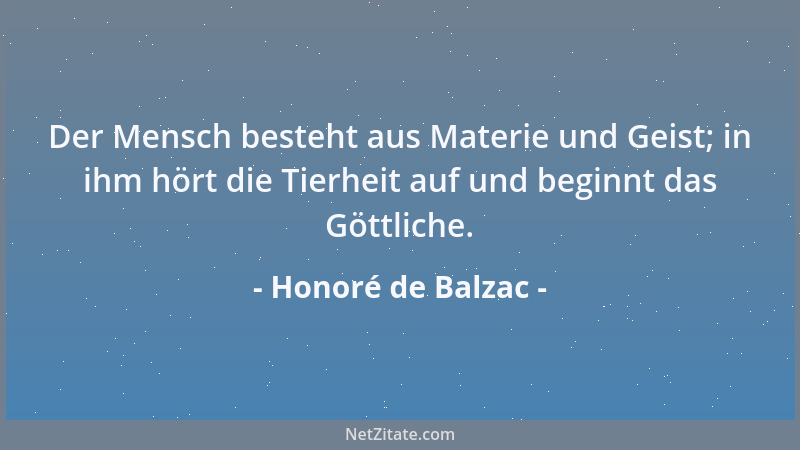 Honoré de Balzac - Der Mensch besteht aus Materie und Geist; in ihm hört die Tierheit auf und beginnt das Göttliche....