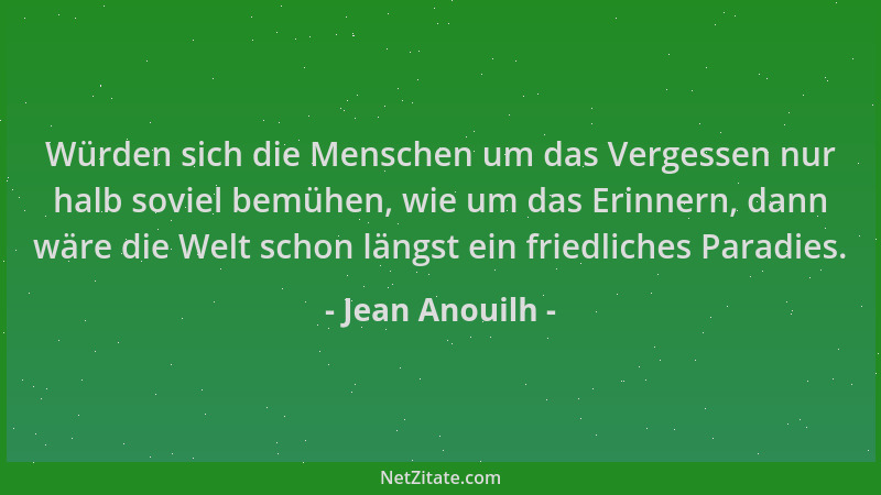 Jean Anouilh - Würden sich die Menschen um das Vergessen nur halb soviel bemühen, wie um das Erinnern, dann wäre die Welt s...