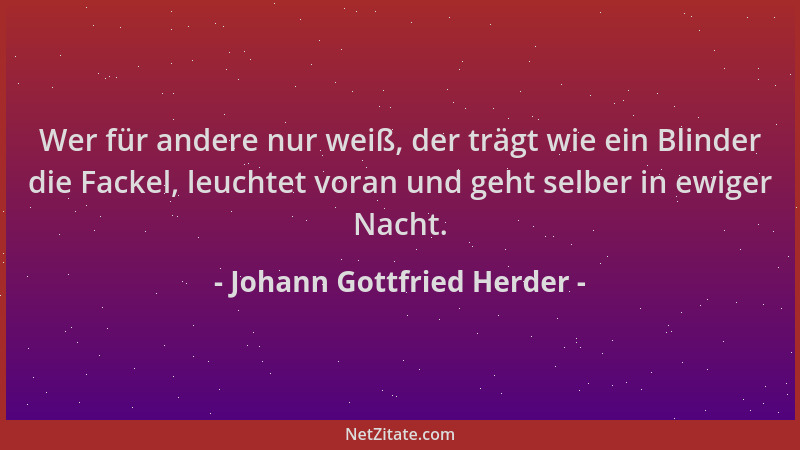 Johann Gottfried Herder - Wer für andere nur weiß, der trägt wie ein Blinder die Fackel, leuchtet voran und geht selber in...