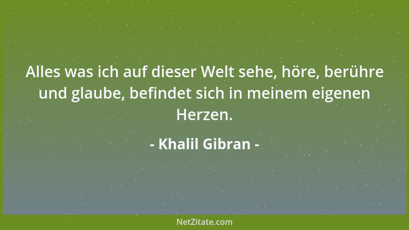 Khalil Gibran - Alles was ich auf dieser Welt sehe, höre, berühre und glaube, befindet sich in meinem eigenen Herzen....