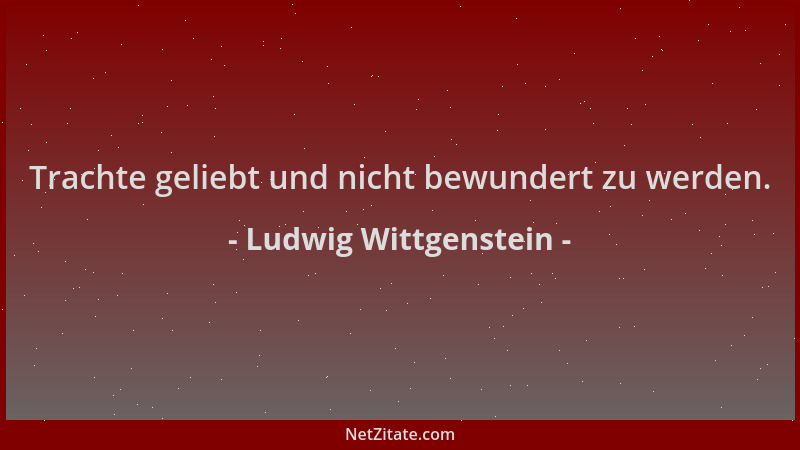 Ludwig Wittgenstein - Trachte geliebt und nicht bewundert zu werden....