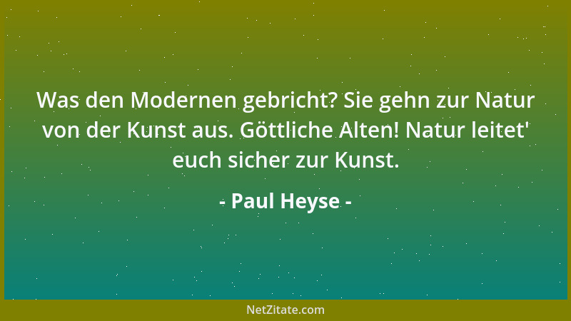 Paul Heyse - Was den Modernen gebricht? Sie gehn zur Natur von der Kunst aus. Göttliche Alten! Natur leitet ' euch sicher zu...