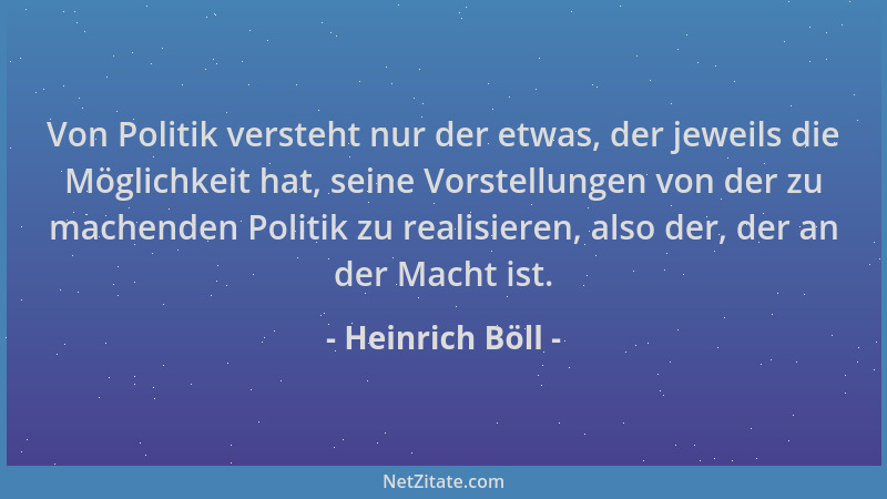 Heinrich Böll - Von Politik versteht nur der etwas, der jeweils die Möglichkeit hat, seine Vorstellungen von der zu machend...