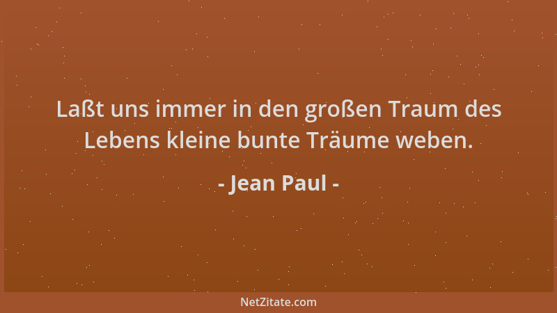 Jean Paul - Laßt uns immer in den großen Traum des Lebens kleine bunte Träume weben....