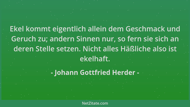 Johann Gottfried Herder - Ekel kommt eigentlich allein dem Geschmack und Geruch zu; andern Sinnen nur, so fern sie sich an...