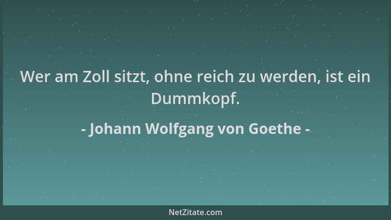 Johann Wolfgang von Goethe - Wer am Zoll sitzt, ohne reich zu werden, ist ein Dummkopf....