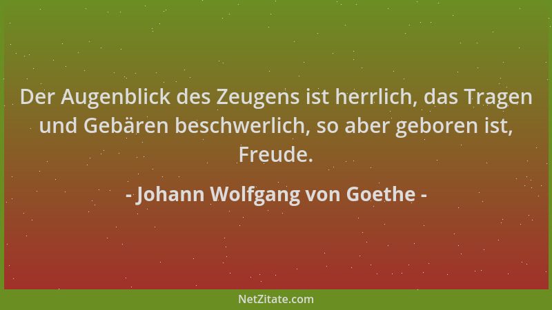 Johann Wolfgang von Goethe - Der Augenblick des Zeugens ist herrlich, das Tragen und Gebären beschwerlich, so aber geboren...