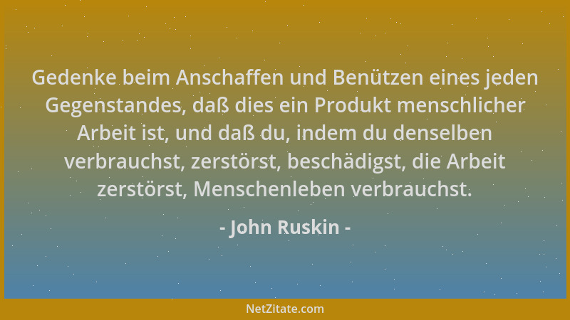 John Ruskin - Gedenke beim Anschaffen und Benützen eines jeden Gegenstandes, daß dies ein Produkt menschlicher Arbeit ist,...