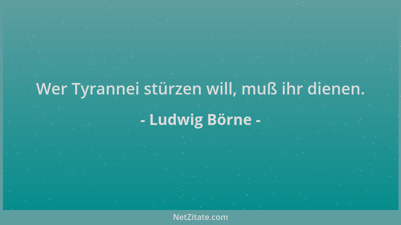Ludwig Börne - Wer Tyrannei stürzen will, muß ihr dienen....