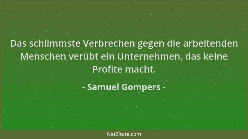 Samuel Gompers - Das schlimmste Verbrechen gegen die arbeitenden Menschen verübt ein Unternehmen, das keine Profite macht....