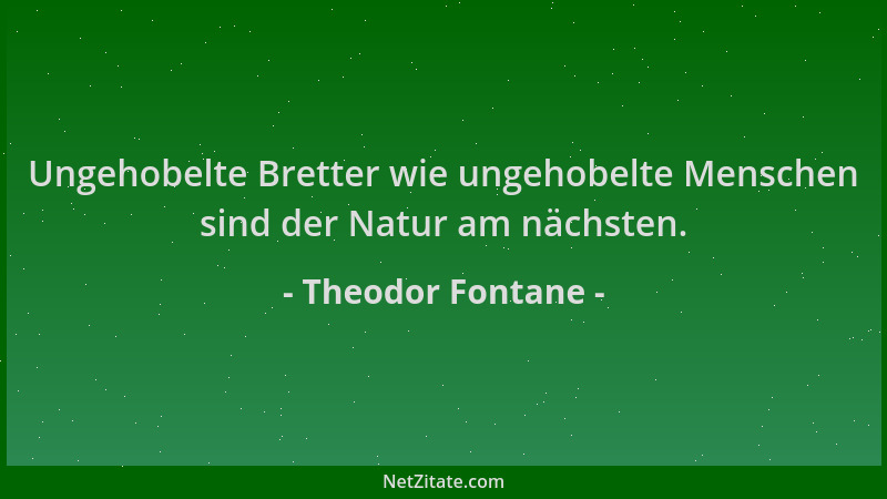 Theodor Fontane - Ungehobelte Bretter wie ungehobelte Menschen sind der Natur am nächsten....