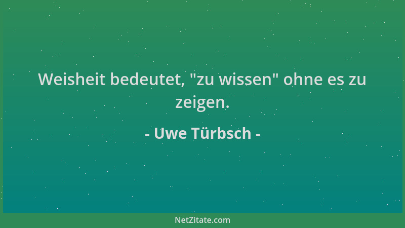 Uwe Türbsch - Weisheit bedeutet,  "zu wissen " ohne es zu zeigen....