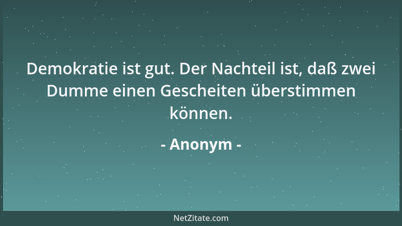 Anonym - Demokratie ist gut. Der Nachteil ist, daß zwei Dumme einen Gescheiten überstimmen können....