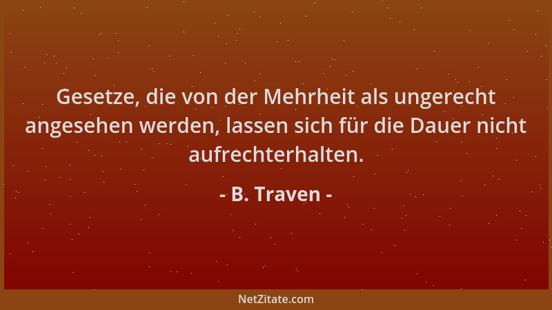 B. Traven - Gesetze, die von der Mehrheit als ungerecht angesehen werden, lassen sich für die Dauer nicht aufrechterhalten....