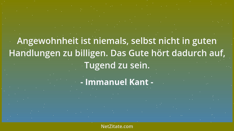 Immanuel Kant - Angewohnheit ist niemals, selbst nicht in guten Handlungen zu billigen. Das Gute hört dadurch auf, Tugend z...