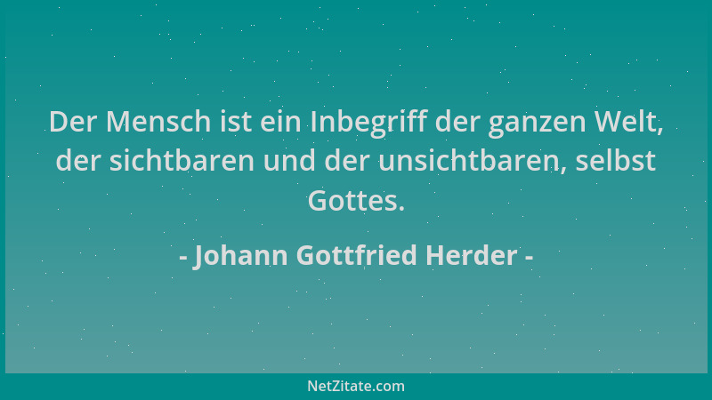Johann Gottfried Herder - Der Mensch ist ein Inbegriff der ganzen Welt, der sichtbaren und der unsichtbaren, selbst Gottes....