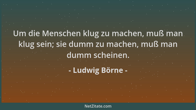 Ludwig Börne - Um die Menschen klug zu machen, muß man klug sein; sie dumm zu machen, muß man dumm scheinen....