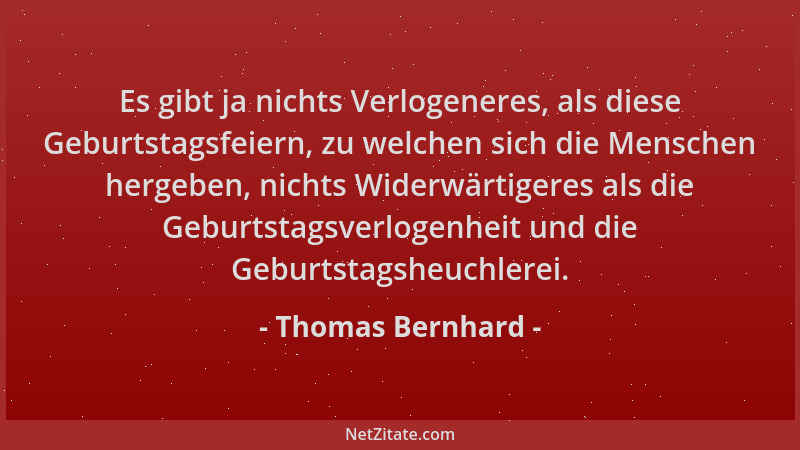 Thomas Bernhard - Es gibt ja nichts Verlogeneres, als diese Geburtstagsfeiern, zu welchen sich die Menschen hergeben, nicht...