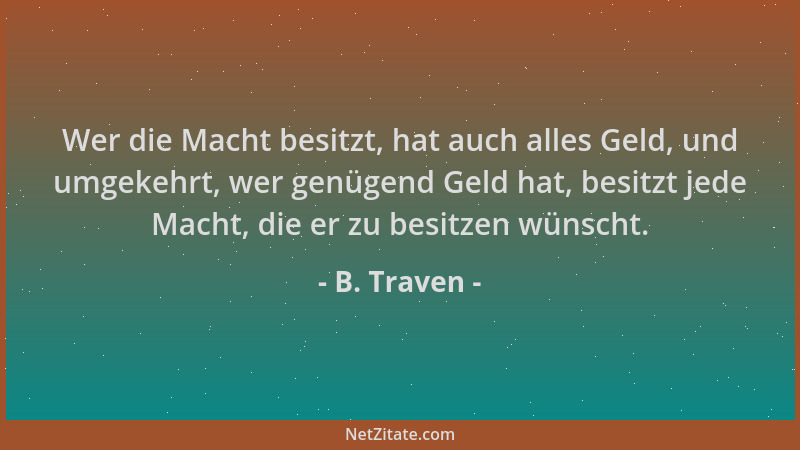 B. Traven - Wer die Macht besitzt, hat auch alles Geld, und umgekehrt, wer genügend Geld hat, besitzt jede Macht, die er zu...