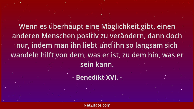 Benedikt XVI. - Wenn es überhaupt eine Möglichkeit gibt, einen anderen Menschen positiv zu verändern, dann doch nur, indem...