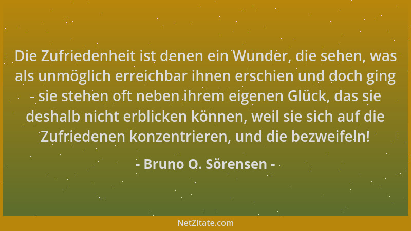 Bruno O. Sörensen - Die Zufriedenheit ist denen ein Wunder, die sehen, was als unmöglich erreichbar ihnen erschien und doch...