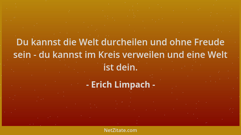 Erich Limpach - Du kannst die Welt durcheilen und ohne Freude sein - du kannst im Kreis verweilen und eine Welt ist dein....