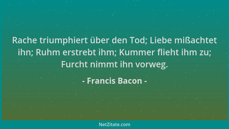 Francis Bacon - Rache triumphiert über den Tod; Liebe mißachtet ihn; Ruhm erstrebt ihm; Kummer flieht ihm zu; Furcht nimmt...