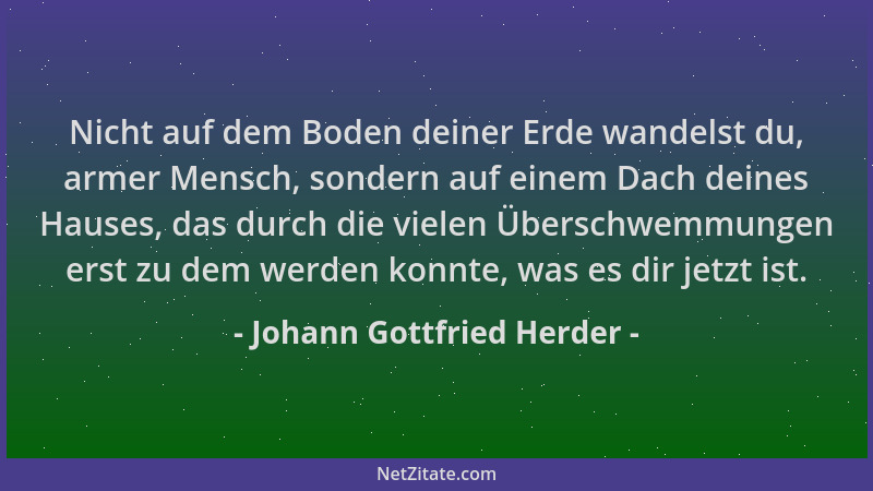 Johann Gottfried Herder - Nicht auf dem Boden deiner Erde wandelst du, armer Mensch, sondern auf einem Dach deines Hauses,...