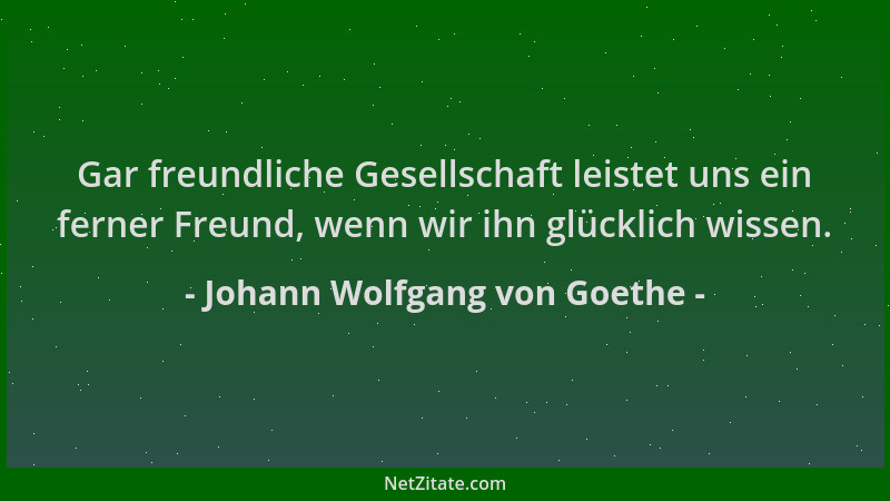 Johann Wolfgang von Goethe - Gar freundliche Gesellschaft leistet uns ein ferner Freund, wenn wir ihn glücklich wissen....