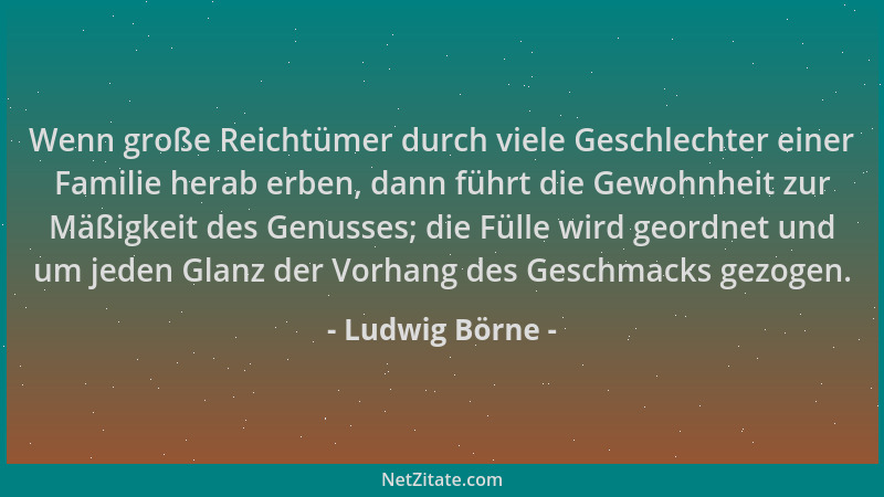 Ludwig Börne - Wenn große Reichtümer durch viele Geschlechter einer Familie herab erben, dann führt die Gewohnheit zur Mäßi...