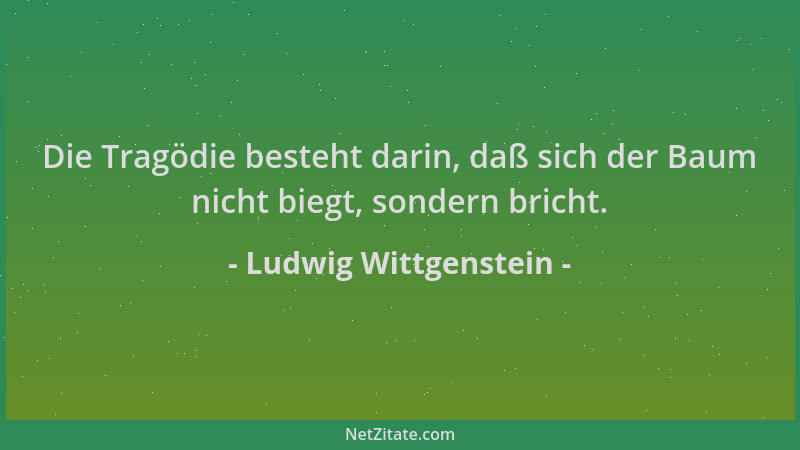 Ludwig Wittgenstein - Die Tragödie besteht darin, daß sich der Baum nicht biegt, sondern bricht....
