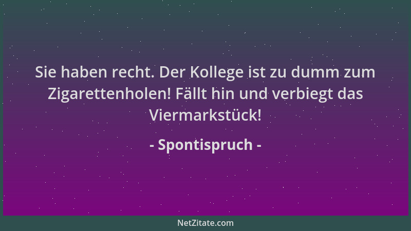 Spontispruch - Sie haben recht. Der Kollege ist zu dumm zum Zigarettenholen! Fällt hin und verbiegt das Viermarkstück!...