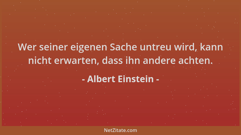 Albert Einstein - Wer seiner eigenen Sache untreu wird, kann nicht erwarten, dass ihn andere achten....
